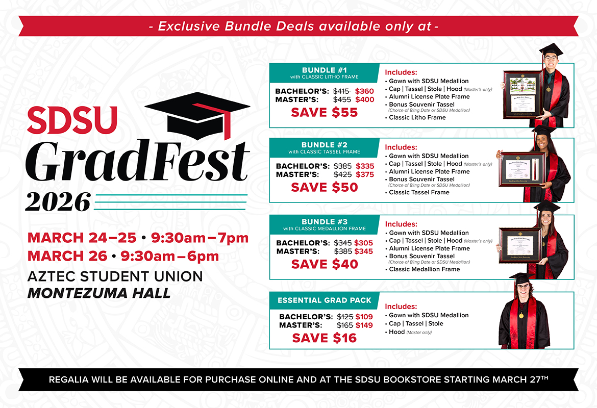 Exclusive Bundle Deals available only at – SDSU GradFest 2026. March 24–25, 9:30am–7pm; March 26, 9:30am–6pm. Aztec Student Union, Montezuma Hall. Bundle #1 with Classic Litho Frame: Bachelor’s $415 now $360, Master’s $455 now $400, save $55. Includes gown with SDSU medallion; cap, tassel, stole, hood (Master’s only); alumni license plate frame; bonus souvenir tassel (choice of bling date or SDSU medallion); classic litho frame. Bundle #2 with Classic Tassel Frame: Bachelor’s $385 now $335, Master’s $425 now $375, save $50. Includes gown with SDSU medallion; cap, tassel, stole, hood (Master’s only); alumni license plate frame; bonus souvenir tassel (choice of bling date or SDSU medallion); classic tassel frame. Bundle #3 with Classic Medallion Frame: Bachelor’s $345 now $305, Master’s $385 now $345, save $40. Includes gown with SDSU medallion; cap, tassel, stole, hood (Master’s only); alumni license plate frame; bonus souvenir tassel (choice of bling date or SDSU medallion); classic medallion frame. Essential Grad Pack: Bachelor’s $125 now $109, Master’s $165 now $149, save $16. Includes gown with SDSU medallion; cap, tassel, stole; hood (Master’s only). Regalia will be available for purchase online and at the SDSU Bookstore starting March 27th. Exclusive Bundle Deals available only at – SDSU GradFest 2026. March 24–25, 9:30am–7pm; March 26, 9:30am–6pm. Aztec Student Union, Montezuma Hall. Bundle #1 with Classic Litho Frame: Bachelor’s $415 now $360, Master’s $455 now $400, save $55. Includes gown with SDSU medallion; cap, tassel, stole, hood (Master’s only); alumni license plate frame; bonus souvenir tassel (choice of bling date or SDSU medallion); classic litho frame. Bundle #2 with Classic Tassel Frame: Bachelor’s $385 now $335, Master’s $425 now $375, save $50. Includes gown with SDSU medallion; cap, tassel, stole, hood (Master’s only); alumni license plate frame; bonus souvenir tassel (choice of bling date or SDSU medallion); classic tassel frame. Bundle #3 with Classic Medallion Frame: Bachelor’s $345 now $305, Master’s $385 now $345, save $40. Includes gown with SDSU medallion; cap, tassel, stole, hood (Master’s only); alumni license plate frame; bonus souvenir tassel (choice of bling date or SDSU medallion); classic medallion frame. Essential Grad Pack: Bachelor’s $125 now $109, Master’s $165 now $149, save $16. Includes gown with SDSU medallion; cap, tassel, stole; hood (Master’s only). Regalia will be available for purchase online and at the SDSU Bookstore starting March 27th.