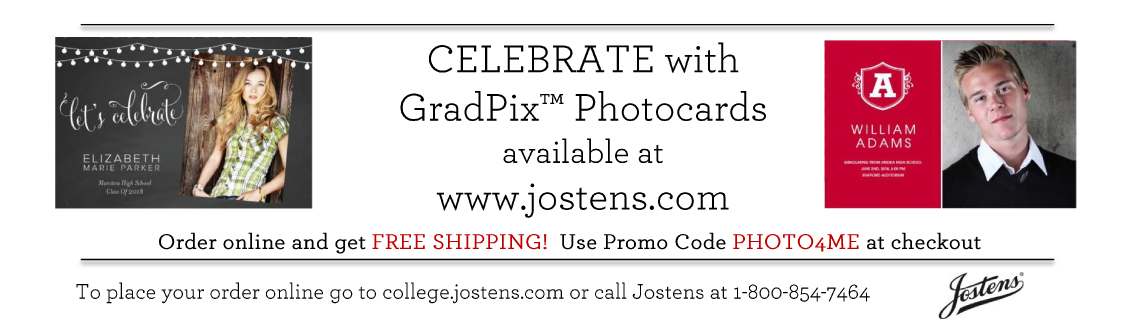 Celebrate with GradPix Photocards available at www.jostens.com. Order online and get FREE SHIPPING! Use Promo Code PHOTO4ME at checkout. To place your order online, go to college.jostens.com or call Jostens at 1-800-854-7464. Celebrate with GradPix Photocards available at www.jostens.com. Order online and get FREE SHIPPING! Use Promo Code PHOTO4ME at checkout. To place your order online, go to college.jostens.com or call Jostens at 1-800-954-7464.
