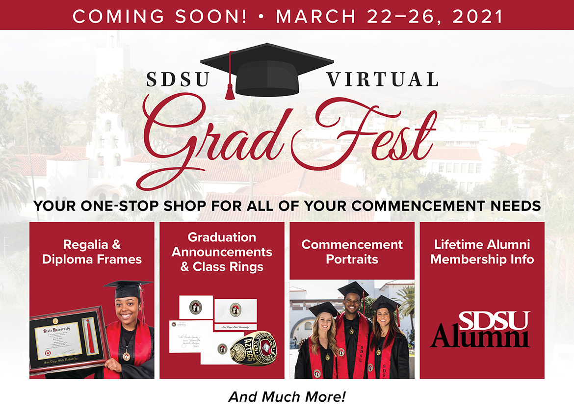 Coming soon. March 22-26, 2021. SDSU Virtual Grad Fest. Your one stop shop for all of your commencement needs. Coming soon. March 22-26, 2021. SDSU Virtual Grad Fest. Your one stop shop for all of your commencement needs.